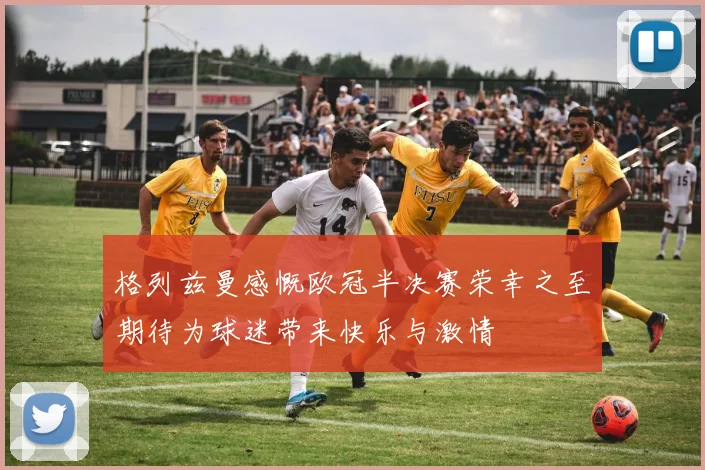格列兹曼感慨欧冠半决赛荣幸之至期待为球迷带来快乐与激情