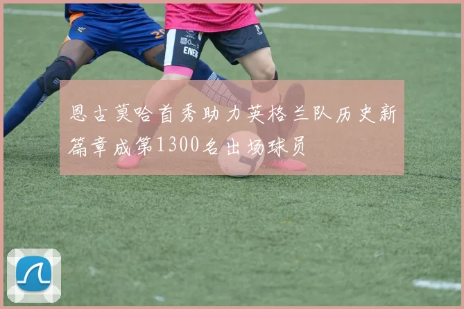 恩古莫哈首秀助力英格兰队历史新篇章成第1300名出场球员