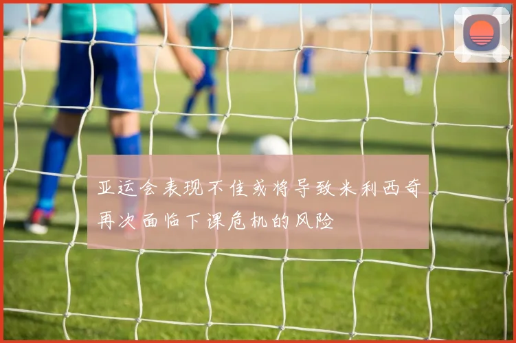 亚运会表现不佳或将导致米利西奇再次面临下课危机的风险