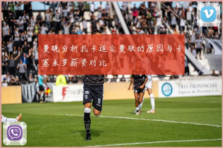 曼晚分析扎卡适合曼联的原因与卡塞米罗薪资对比