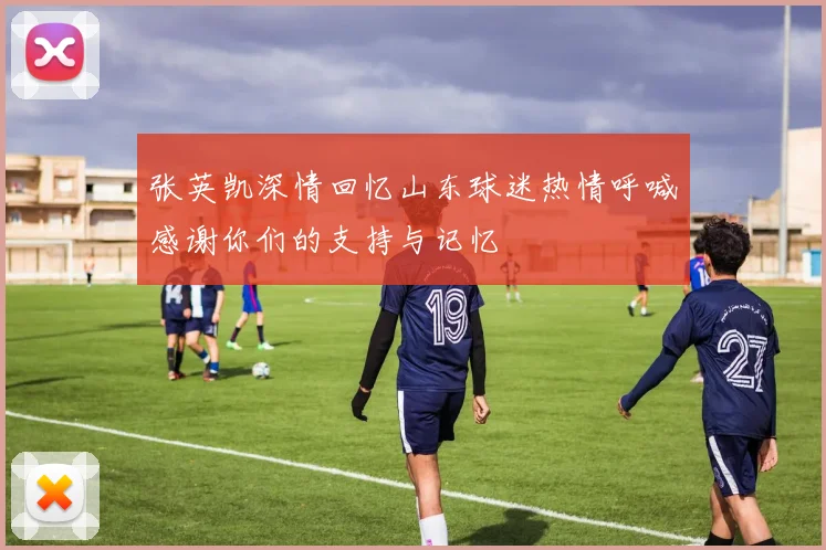张英凯深情回忆山东球迷热情呼喊感谢你们的支持与记忆