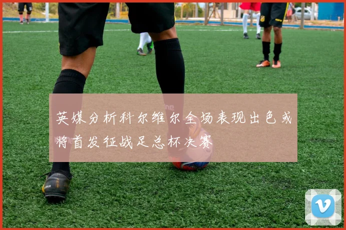 英媒分析科尔维尔全场表现出色或将首发征战足总杯决赛