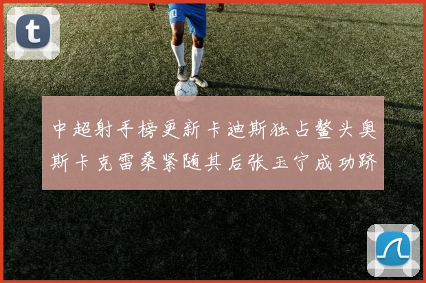 中超射手榜更新卡迪斯独占鳌头奥斯卡克雷桑紧随其后张玉宁成功跻身前十