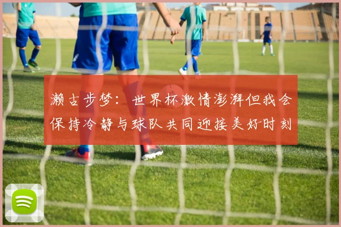 濑古步梦：世界杯激情澎湃但我会保持冷静与球队共同迎接美好时刻