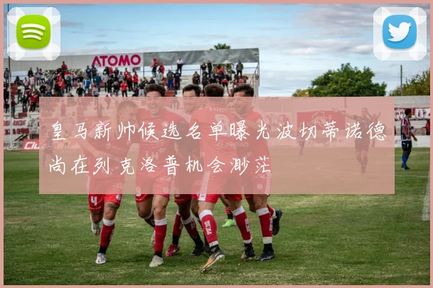 皇马新帅候选名单曝光波切蒂诺德尚在列克洛普机会渺茫