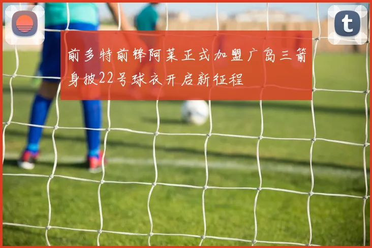 前多特前锋阿莱正式加盟广岛三箭身披22号球衣开启新征程