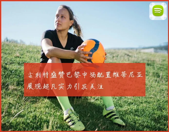 古利特盛赞巴黎中场配置维蒂尼亚展现超凡实力引发关注