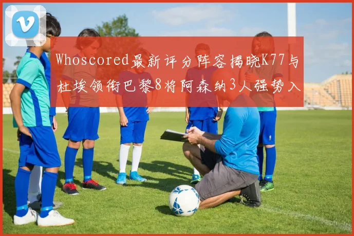 Whoscored最新评分阵容揭晓K77与杜埃领衔巴黎8将阿森纳3人强势入选