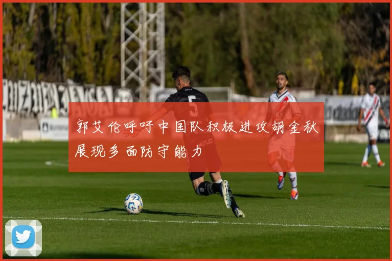 郭艾伦呼吁中国队积极进攻胡金秋展现多面防守能力