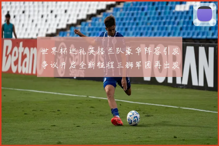 世界杯巡礼英格兰队豪华阵容引发争议开启全新征程三狮军团再出发