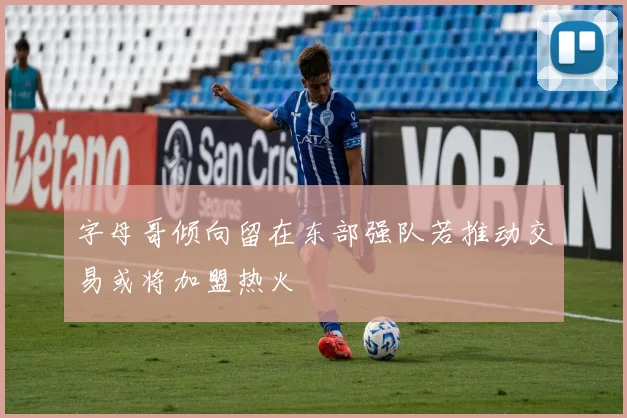 字母哥倾向留在东部强队若推动交易或将加盟热火
