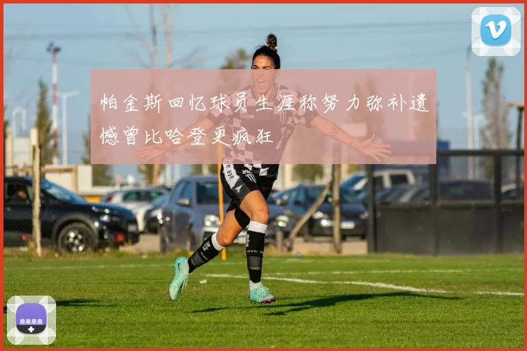 帕金斯回忆球员生涯称努力弥补遗憾曾比哈登更疯狂