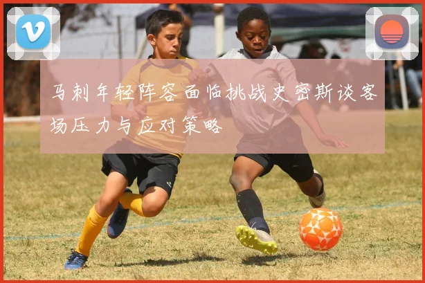 马刺年轻阵容面临挑战史密斯谈客场压力与应对策略